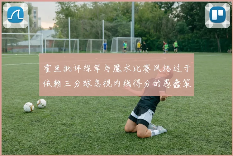 霍里批评绿军与魔术比赛风格过于依赖三分球忽视内线得分的愚蠢策略