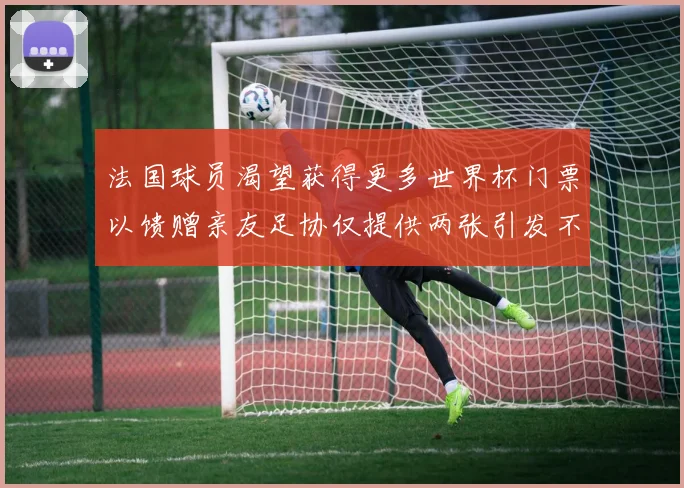 法国球员渴望获得更多世界杯门票以馈赠亲友足协仅提供两张引发不满