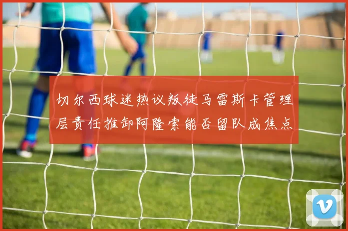 切尔西球迷热议叛徒马雷斯卡管理层责任推卸阿隆索能否留队成焦点