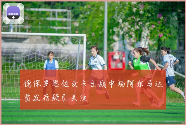 德保罗恩佐麦卡出战中场阿尔马达首发存疑引关注