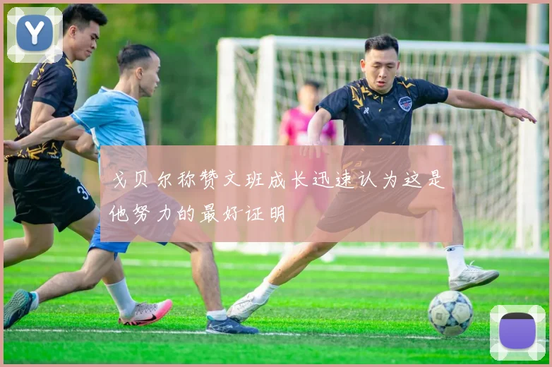 戈贝尔称赞文班成长迅速认为这是他努力的最好证明