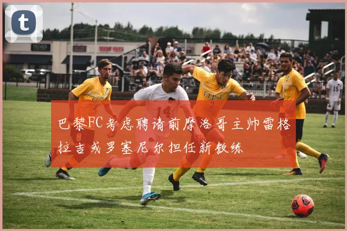 巴黎FC考虑聘请前摩洛哥主帅雷格拉吉或罗塞尼尔担任新教练