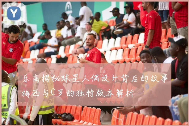 乐高揭秘球星人偶设计背后的故事梅西与C罗的独特版本解析