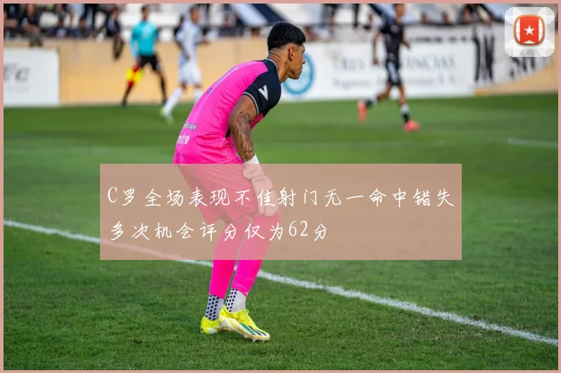 C罗全场表现不佳射门无一命中错失多次机会评分仅为62分