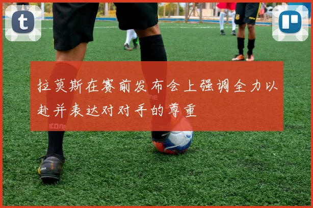 拉莫斯在赛前发布会上强调全力以赴并表达对对手的尊重