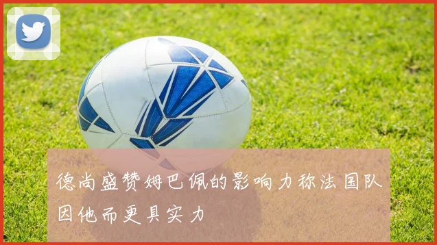 德尚盛赞姆巴佩的影响力称法国队因他而更具实力