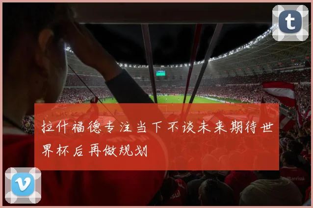 拉什福德专注当下不谈未来期待世界杯后再做规划