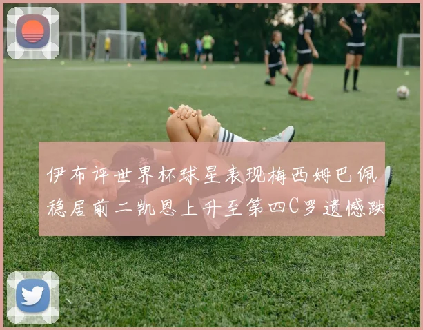 伊布评世界杯球星表现梅西姆巴佩稳居前二凯恩上升至第四C罗遗憾跌出前十