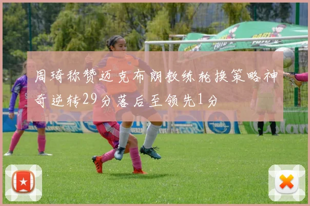 周琦称赞迈克布朗教练轮换策略神奇逆转29分落后至领先1分
