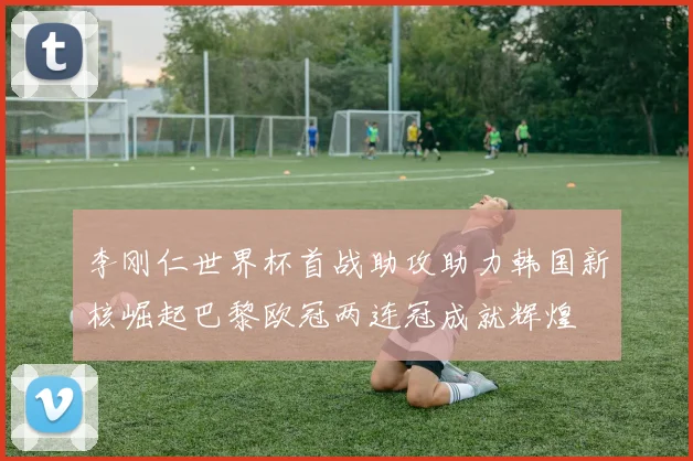 李刚仁世界杯首战助攻助力韩国新核崛起巴黎欧冠两连冠成就辉煌