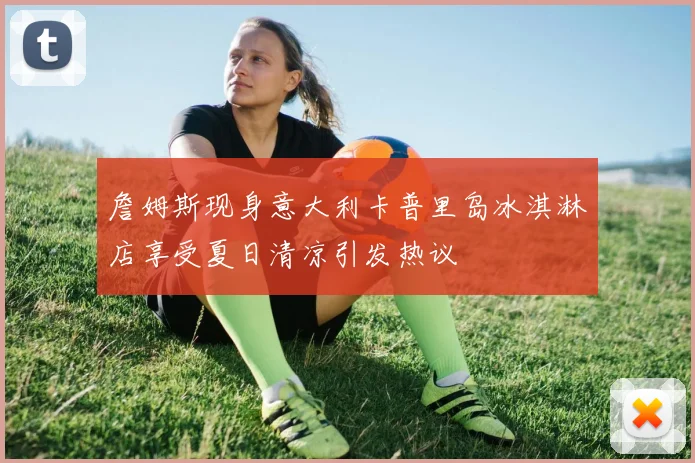 詹姆斯现身意大利卡普里岛冰淇淋店享受夏日清凉引发热议