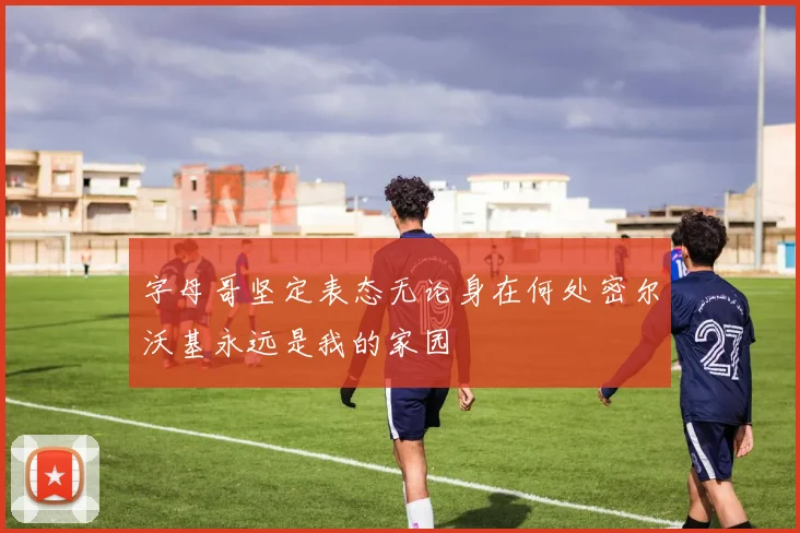 字母哥坚定表态无论身在何处密尔沃基永远是我的家园