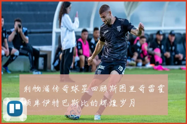 利物浦传奇球星回顾斯图里奇雷霍顿库伊特巴斯比的辉煌岁月