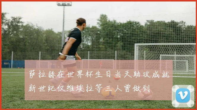 萨拉赫在世界杯生日当天助攻成就新世纪仅维埃拉等三人曾做到